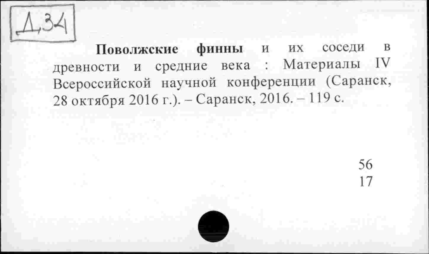 ﻿дм
Поволжские финны и их соседи в древности и средние века : Материалы IV Всероссийской научной конференции (Саранск, 28 октября 2016 г.)- - Саранск, 2016. - 119 с.
56
17